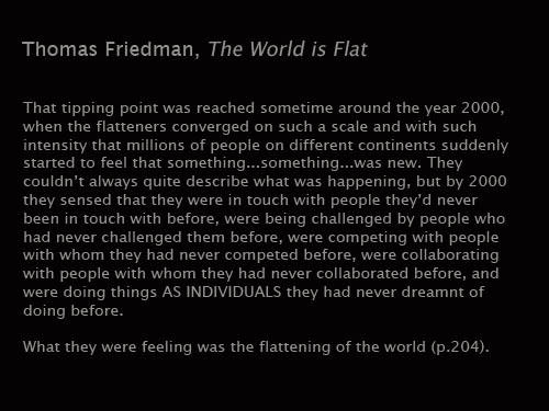 Friedman: That Tipping point was reached sometime around the year 2000, when the ten flatteners converged on such a scale and with such intesity that millions of people on different continents suddenly started to feel that something... something... was new. They couldn't always quite describe what was happening, but by 2000 they sensed that they were in touch with people they'd never been in touch with before, were being challenged by people who had never challenged them before, were competing with people with whom they had never competed before, were collaborating with people with whom they had never collaborated before, and were doing things AS INDIVIDUALS they had never dreamt of doing before.
What they were feeling was the flattening of the world.
The World is Flat: A Brief History of the 21st Century, 204.