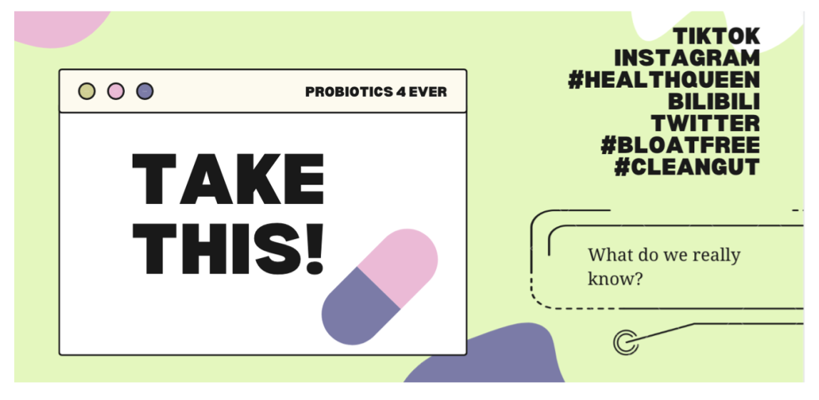 An image that a student created and placed at the top of her paper, 'Probiotics, A Tough Pill to Swallow.' To the left, a white box on a green background reads, 'Take this!' and 'Probiotics4ever.' In the upper right-hand corner, 'TikTok, Instagram, #Healthqueen, Bilibili, Twitter, #Bloatfree, and #Cleangut' are listed. In the bottom right-hand corner, 'What do we really know?' is written.